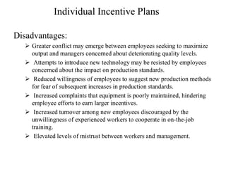 Individual Incentive Plans
Disadvantages:
 Greater conflict may emerge between employees seeking to maximize
output and managers concerned about deteriorating quality levels.
 Attempts to introduce new technology may be resisted by employees
concerned about the impact on production standards.
 Reduced willingness of employees to suggest new production methods
for fear of subsequent increases in production standards.
 Increased complaints that equipment is poorly maintained, hindering
employee efforts to earn larger incentives.
 Increased turnover among new employees discouraged by the
unwillingness of experienced workers to cooperate in on-the-job
training.
 Elevated levels of mistrust between workers and management.
 