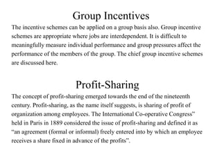 Group Incentives
The incentive schemes can be applied on a group basis also. Group incentive
schemes are appropriate where jobs are interdependent. It is difficult to
meaningfully measure individual performance and group pressures affect the
performance of the members of the group. The chief group incentive schemes
are discussed here.
Profit-Sharing
The concept of profit-sharing emerged towards the end of the nineteenth
century. Profit-sharing, as the name itself suggests, is sharing of profit of
organization among employees. The International Co-operative Congress”
held in Paris in 1889 considered the issue of profit-sharing and defined it as
“an agreement (formal or informal) freely entered into by which an employee
receives a share fixed in advance of the profits”.
 