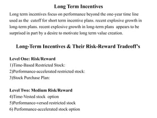 Long Term Incentives
Long term incentives focus on performance beyond the one-year time line
used as the cutoff for short term incentive plans. recent explosive growth in
long-term plans. recent explosive growth in long-term plans appears to be
surprised in part by a desire to motivate long term value creation.
Long-Term Incentives & Their Risk-Reward Tradeoff’s
Level One: Risk/Reward
1)Time-Based Restricted Stock:
2)Performance-accelerated restricted stock:
3)Stock Purchase Plan:
Level Two: Medium Risk/Reward
4)Time-Vested stock option
5)Performance-versed restricted stock
6) Performance-accelerated stock option
 