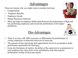 Advantages
These are reasons why you might want to consider merit pay.
• Compensation
• Employee Benefits
• Employee Awards
• Human Resources Software
• Merit pay helps an employer differentiate between the performance of high and
low performing employees and reward the performance of the higher
performers.
Dis-Advantages
• There is no way, with 100% accuracy, to differentiate the performance of
various employees to determine deservers of merit pay.
• The amount of time and energy that organizations invest in an attempt to make
performance measurable for merit pay,.
• Given the limitations of metrics, the ability of the supervisor to communicate to
each employee the value of his or her contribution, and what superior
performance worthy of merit pay entails,
 
