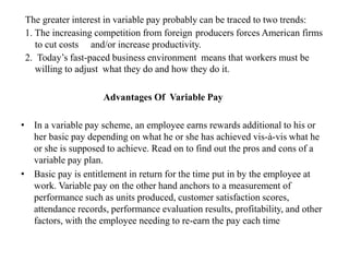 The greater interest in variable pay probably can be traced to two trends:
1. The increasing competition from foreign producers forces American firms
to cut costs and/or increase productivity.
2. Today’s fast-paced business environment means that workers must be
willing to adjust what they do and how they do it.
Advantages Of Variable Pay
• In a variable pay scheme, an employee earns rewards additional to his or
her basic pay depending on what he or she has achieved vis-à-vis what he
or she is supposed to achieve. Read on to find out the pros and cons of a
variable pay plan.
• Basic pay is entitlement in return for the time put in by the employee at
work. Variable pay on the other hand anchors to a measurement of
performance such as units produced, customer satisfaction scores,
attendance records, performance evaluation results, profitability, and other
factors, with the employee needing to re-earn the pay each time
 