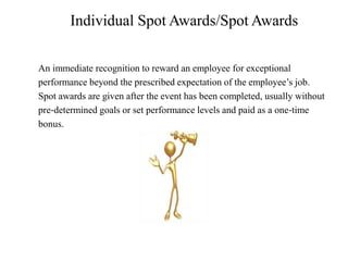 Individual Spot Awards/Spot Awards
An immediate recognition to reward an employee for exceptional
performance beyond the prescribed expectation of the employee’s job.
Spot awards are given after the event has been completed, usually without
pre‐determined goals or set performance levels and paid as a one‐time
bonus.
 
