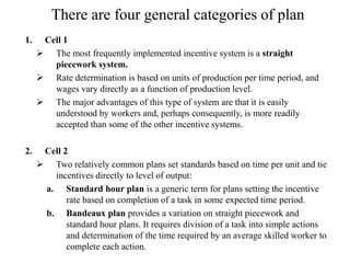 There are four general categories of plan
1. Cell 1
 The most frequently implemented incentive system is a straight
piecework system.
 Rate determination is based on units of production per time period, and
wages vary directly as a function of production level.
 The major advantages of this type of system are that it is easily
understood by workers and, perhaps consequently, is more readily
accepted than some of the other incentive systems.
2. Cell 2
 Two relatively common plans set standards based on time per unit and tie
incentives directly to level of output:
a. Standard hour plan is a generic term for plans setting the incentive
rate based on completion of a task in some expected time period.
b. Bandeaux plan provides a variation on straight piecework and
standard hour plans. It requires division of a task into simple actions
and determination of the time required by an average skilled worker to
complete each action.
 