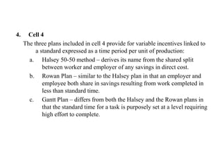 4. Cell 4
The three plans included in cell 4 provide for variable incentives linked to
a standard expressed as a time period per unit of production:
a. Halsey 50-50 method – derives its name from the shared split
between worker and employer of any savings in direct cost.
b. Rowan Plan – similar to the Halsey plan in that an employer and
employee both share in savings resulting from work completed in
less than standard time.
c. Gantt Plan – differs from both the Halsey and the Rowan plans in
that the standard time for a task is purposely set at a level requiring
high effort to complete.
 