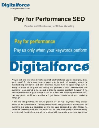 Pay for Performance SEO
Popular and Effective way of Online Marketing

Are you sick and tired of such marketing methods that charge you but never provides a
good result? This is a very common practice in the world of marketing where the
manufacturing companies and other business houses have to spend large sum of
money in order to be publicized among the probable clients. Advertisement and
marketing is considered to be a good method to increase popularity however if the
service provider is not good enough it can be a flop show. Pay for performance SEO
can help you to avoid such troubles and get desired results out of your marketing
campaign.
In this marketing method, the service provider will only get payment if they provide
results on the advertisement. You will pay them after being assured of the results of the
marketing like clicks per advertisement and the sales generated per click. Unlike the
traditional marketing methods, the results can be calculated quickly and conveniently
without much hassle since you will be provided with the results in no time. Apart from

 