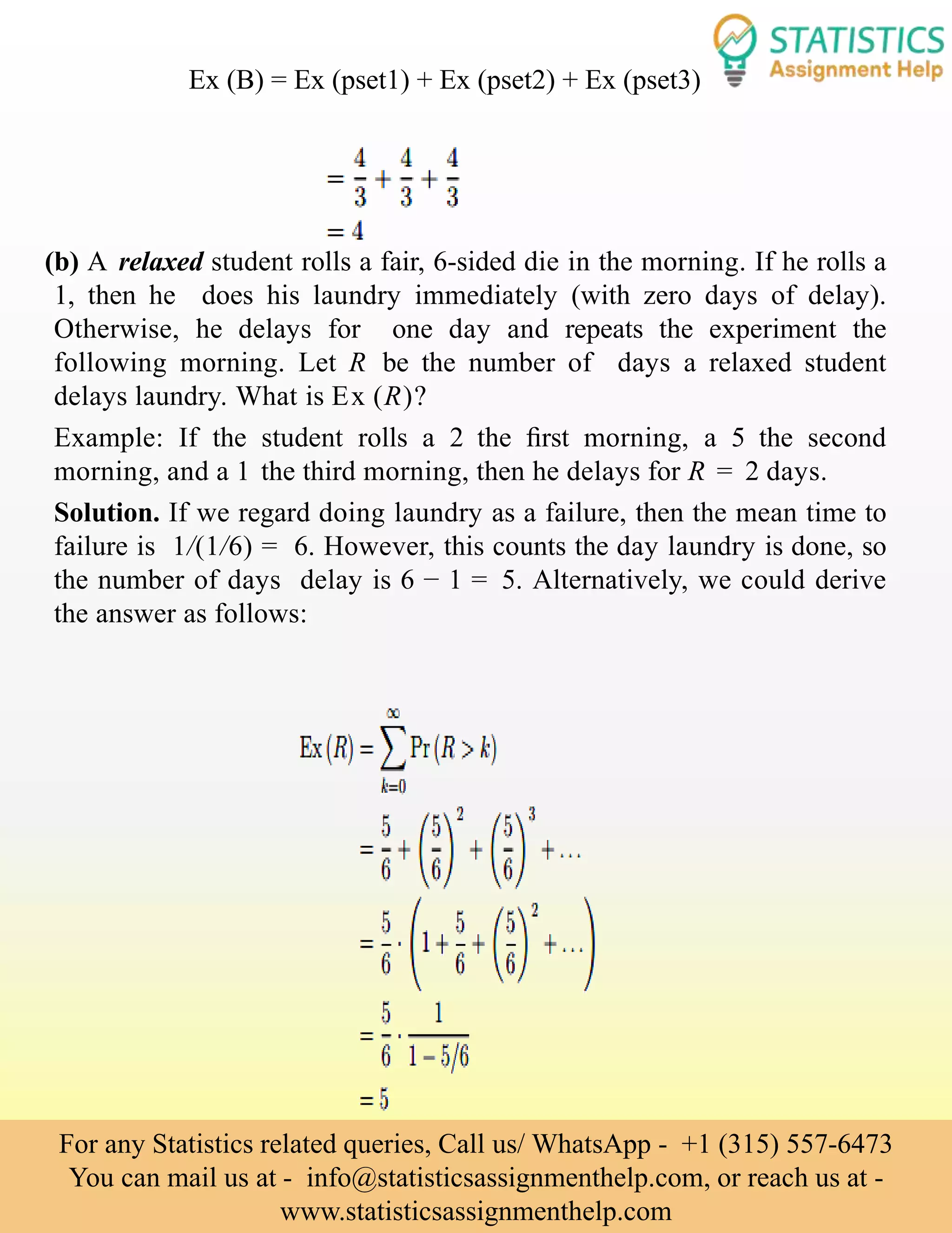 (b) A relaxed student rolls a fair, 6-sided die in the morning. If he rolls a
1, then he does his laundry immediately (with zero days of delay).
Otherwise, he delays for one day and repeats the experiment the
following morning. Let R be the number of days a relaxed student
delays laundry. What is Ex (R)?
Example: If the student rolls a 2 the ﬁrst morning, a 5 the second
morning, and a 1 the third morning, then he delays for R = 2 days.
Solution. If we regard doing laundry as a failure, then the mean time to
failure is 1/(1/6) = 6. However, this counts the day laundry is done, so
the number of days delay is 6 − 1 = 5. Alternatively, we could derive
the answer as follows:
Ex (B) = Ex (pset1) + Ex (pset2) + Ex (pset3)
For any Statistics related queries, Call us/ WhatsApp - +1 (315) 557-6473
You can mail us at - info@statisticsassignmenthelp.com, or reach us at -
www.statisticsassignmenthelp.com
 