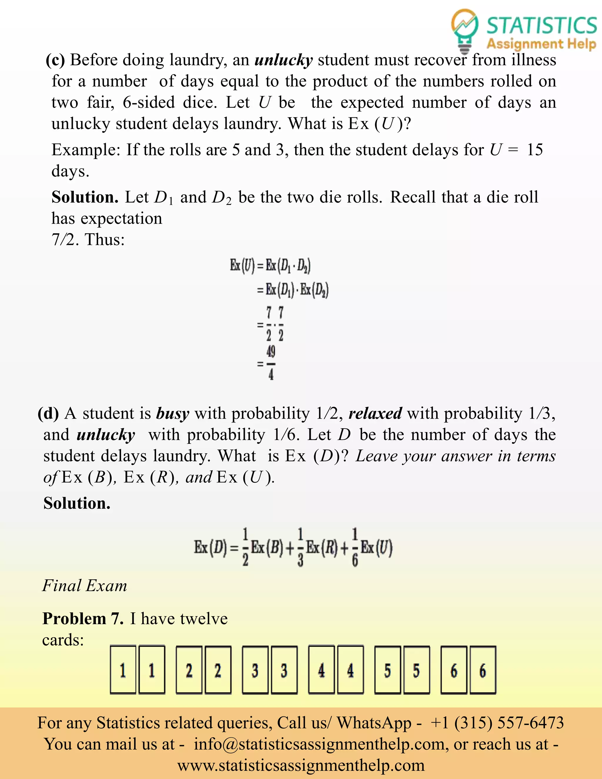 (c) Before doing laundry, an unlucky student must recover from illness
for a number of days equal to the product of the numbers rolled on
two fair, 6-sided dice. Let U be the expected number of days an
unlucky student delays laundry. What is Ex (U )?
Example: If the rolls are 5 and 3, then the student delays for U = 15
days.
Solution. Let D1 and D2 be the two die rolls. Recall that a die roll
has expectation
7/2. Thus:
(d) A student is busy with probability 1/2, relaxed with probability 1/3,
and unlucky with probability 1/6. Let D be the number of days the
student delays laundry. What is Ex (D)? Leave your answer in terms
of Ex (B), Ex (R), and Ex (U ).
Solution.
Final Exam
Problem 7. I have twelve
cards:
For any Statistics related queries, Call us/ WhatsApp - +1 (315) 557-6473
You can mail us at - info@statisticsassignmenthelp.com, or reach us at -
www.statisticsassignmenthelp.com
 