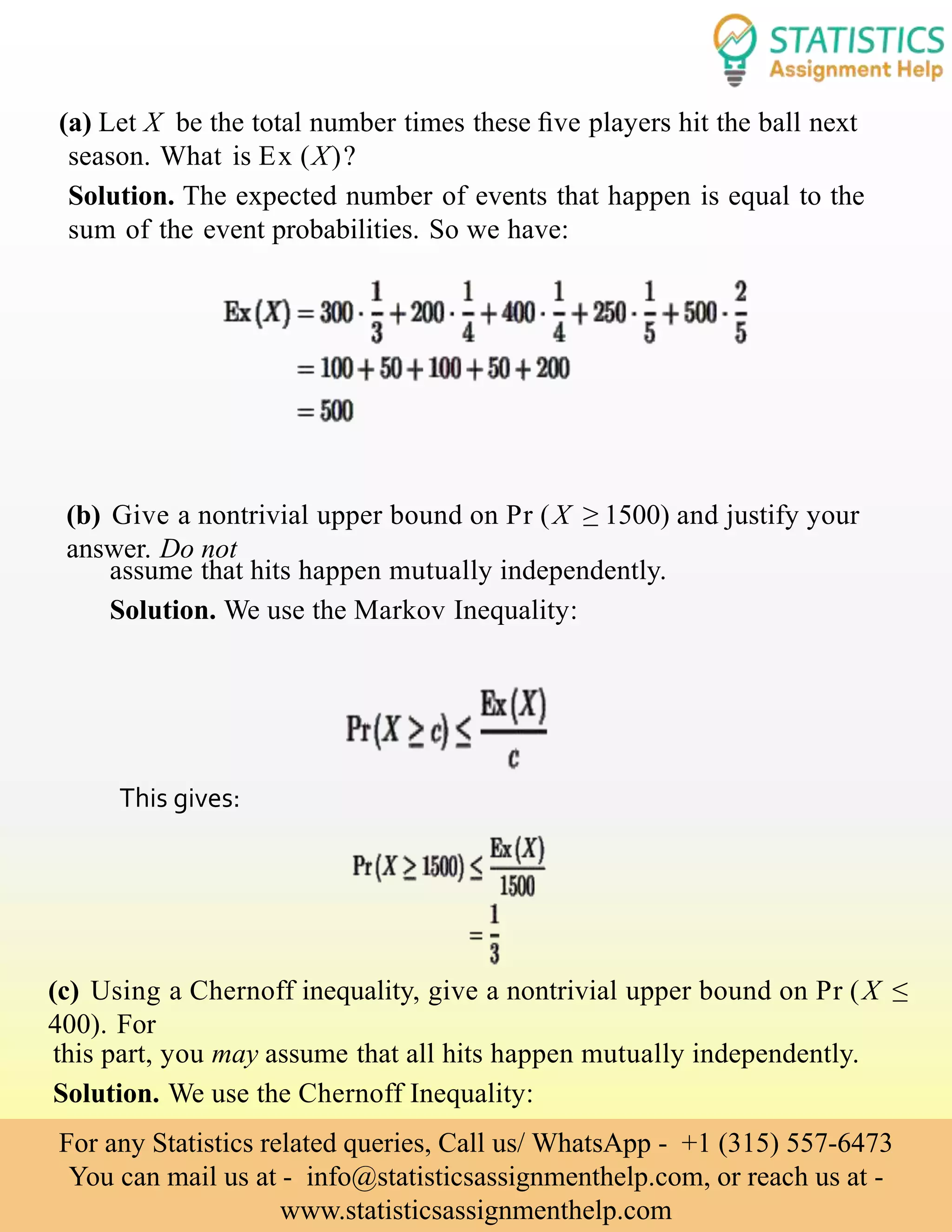 (a) Let X be the total number times these ﬁve players hit the ball next
season. What is Ex (X)?
Solution. The expected number of events that happen is equal to the
sum of the event probabilities. So we have:
(b) Give a nontrivial upper bound on Pr (X ≥ 1500) and justify your
answer. Do not
assume that hits happen mutually independently.
Solution. We use the Markov Inequality:
(c) Using a Chernoff inequality, give a nontrivial upper bound on Pr (X ≤
400). For
this part, you may assume that all hits happen mutually independently.
Solution. We use the Chernoff Inequality:
This gives:
For any Statistics related queries, Call us/ WhatsApp - +1 (315) 557-6473
You can mail us at - info@statisticsassignmenthelp.com, or reach us at -
www.statisticsassignmenthelp.com
 