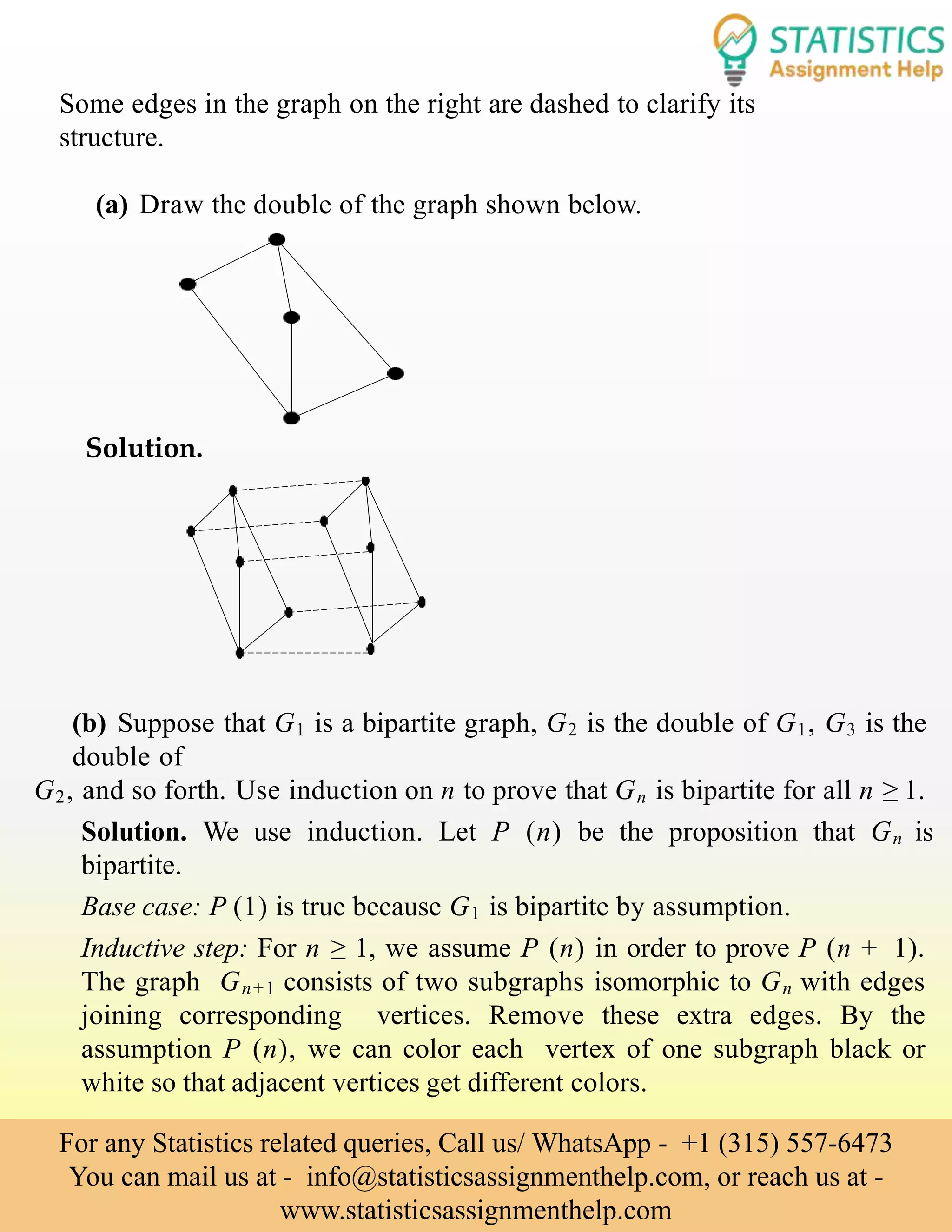 Some edges in the graph on the right are dashed to clarify its
structure.
(a) Draw the double of the graph shown below.
Solution.
(b) Suppose that G1 is a bipartite graph, G2 is the double of G1, G3 is the
double of
G2, and so forth. Use induction on n to prove that Gn is bipartite for all n ≥ 1.
Solution. We use induction. Let P (n) be the proposition that Gn is
bipartite.
Base case: P (1) is true because G1 is bipartite by assumption.
Inductive step: For n ≥ 1, we assume P (n) in order to prove P (n + 1).
The graph Gn+1 consists of two subgraphs isomorphic to Gn with edges
joining corresponding vertices. Remove these extra edges. By the
assumption P (n), we can color each vertex of one subgraph black or
white so that adjacent vertices get different colors.
For any Statistics related queries, Call us/ WhatsApp - +1 (315) 557-6473
You can mail us at - info@statisticsassignmenthelp.com, or reach us at -
www.statisticsassignmenthelp.com
 