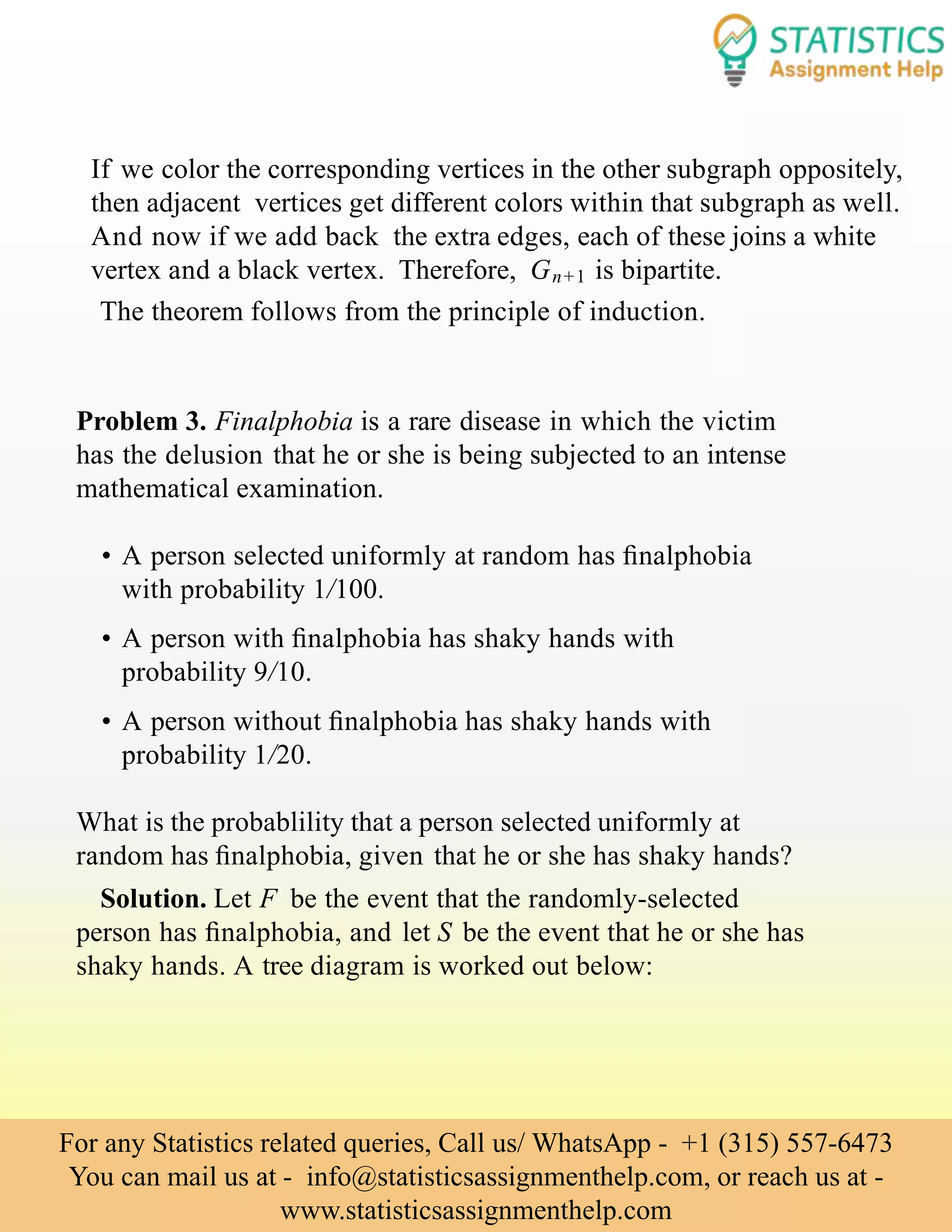 If we color the corresponding vertices in the other subgraph oppositely,
then adjacent vertices get different colors within that subgraph as well.
And now if we add back the extra edges, each of these joins a white
vertex and a black vertex. Therefore, Gn+1 is bipartite.
The theorem follows from the principle of induction.
Problem 3. Finalphobia is a rare disease in which the victim
has the delusion that he or she is being subjected to an intense
mathematical examination.
• A person selected uniformly at random has ﬁnalphobia
with probability 1/100.
• A person with ﬁnalphobia has shaky hands with
probability 9/10.
• A person without ﬁnalphobia has shaky hands with
probability 1/20.
What is the probablility that a person selected uniformly at
random has ﬁnalphobia, given that he or she has shaky hands?
Solution. Let F be the event that the randomly-selected
person has ﬁnalphobia, and let S be the event that he or she has
shaky hands. A tree diagram is worked out below:
For any Statistics related queries, Call us/ WhatsApp - +1 (315) 557-6473
You can mail us at - info@statisticsassignmenthelp.com, or reach us at -
www.statisticsassignmenthelp.com
 