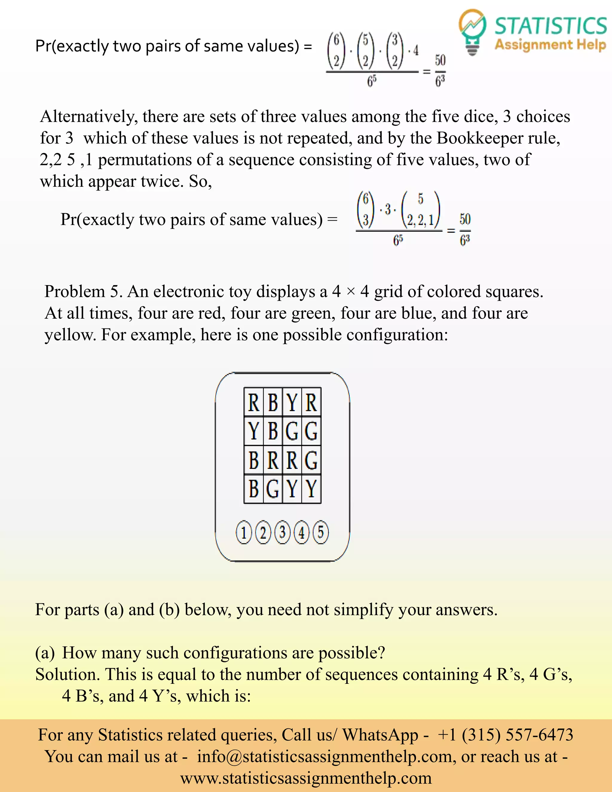 Pr(exactly two pairs of same values) =
Alternatively, there are sets of three values among the five dice, 3 choices
for 3 which of these values is not repeated, and by the Bookkeeper rule,
2,2 5 ,1 permutations of a sequence consisting of five values, two of
which appear twice. So,
Pr(exactly two pairs of same values) =
Problem 5. An electronic toy displays a 4 × 4 grid of colored squares.
At all times, four are red, four are green, four are blue, and four are
yellow. For example, here is one possible configuration:
For parts (a) and (b) below, you need not simplify your answers.
(a) How many such configurations are possible?
Solution. This is equal to the number of sequences containing 4 R’s, 4 G’s,
4 B’s, and 4 Y’s, which is:
For any Statistics related queries, Call us/ WhatsApp - +1 (315) 557-6473
You can mail us at - info@statisticsassignmenthelp.com, or reach us at -
www.statisticsassignmenthelp.com
 