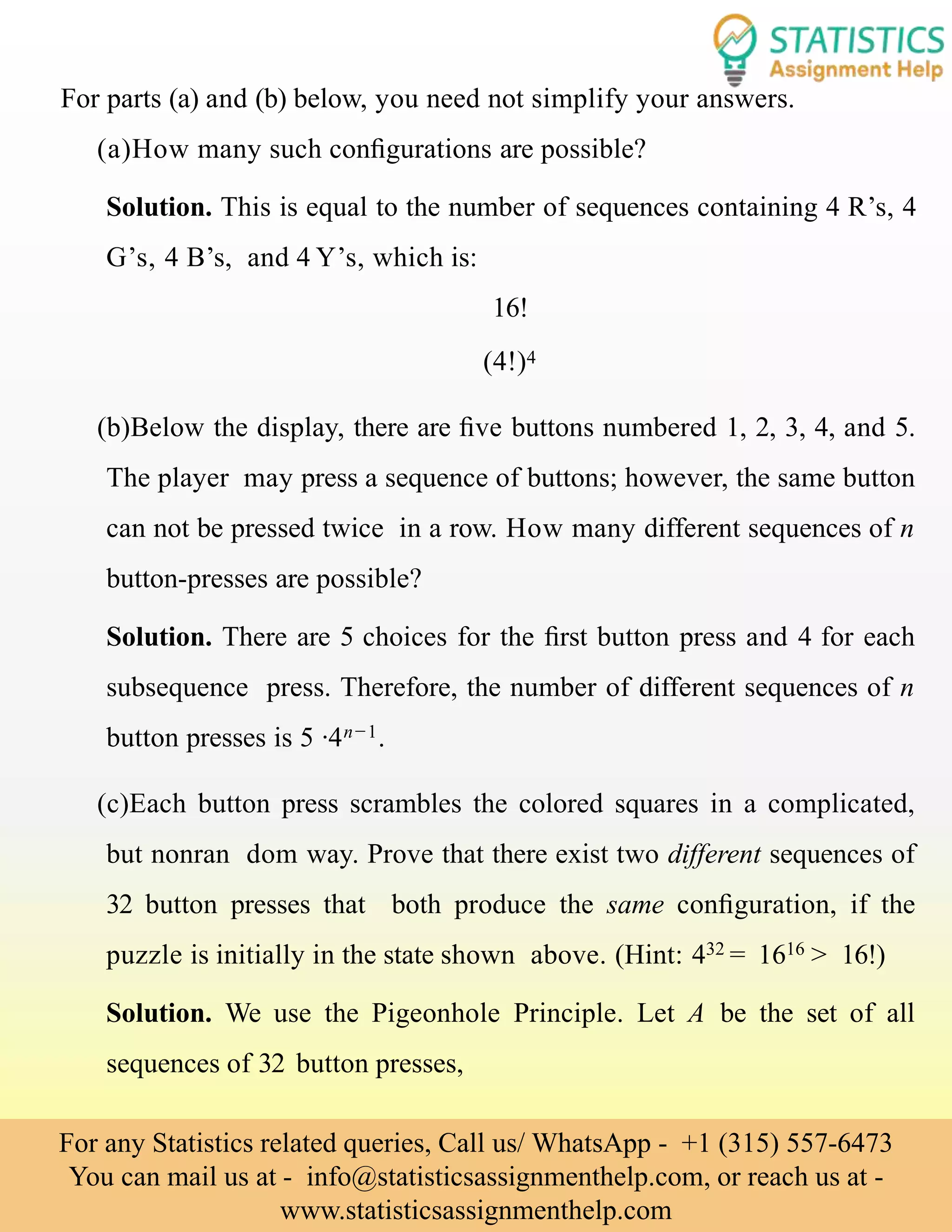For parts (a) and (b) below, you need not simplify your answers.
(a)How many such conﬁgurations are possible?
Solution. This is equal to the number of sequences containing 4 R’s, 4
G’s, 4 B’s, and 4 Y’s, which is:
16!
(4!)4
(b)Below the display, there are ﬁve buttons numbered 1, 2, 3, 4, and 5.
The player may press a sequence of buttons; however, the same button
can not be pressed twice in a row. How many different sequences of n
button-presses are possible?
Solution. There are 5 choices for the ﬁrst button press and 4 for each
subsequence press. Therefore, the number of different sequences of n
button presses is 5 ·4n−1.
(c)Each button press scrambles the colored squares in a complicated,
but nonran dom way. Prove that there exist two different sequences of
32 button presses that both produce the same conﬁguration, if the
puzzle is initially in the state shown above. (Hint: 432 = 1616 > 16!)
Solution. We use the Pigeonhole Principle. Let A be the set of all
sequences of 32 button presses,
For any Statistics related queries, Call us/ WhatsApp - +1 (315) 557-6473
You can mail us at - info@statisticsassignmenthelp.com, or reach us at -
www.statisticsassignmenthelp.com
 