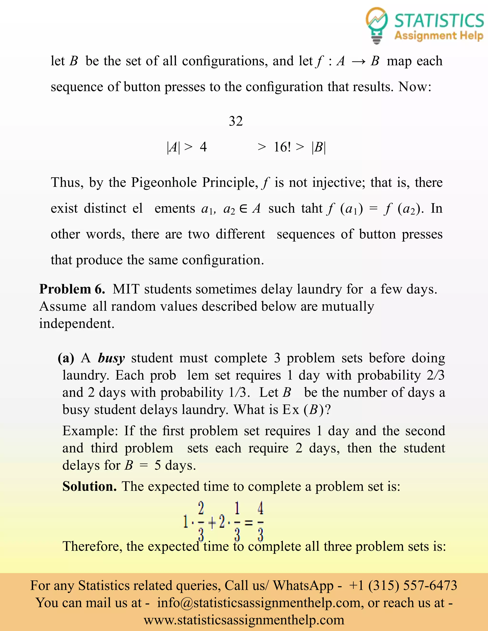 let B be the set of all conﬁgurations, and let f : A → B map each
sequence of button presses to the conﬁguration that results. Now:
32
|A| > 4 > 16! > |B|
Thus, by the Pigeonhole Principle, f is not injective; that is, there
exist distinct el ements a1, a2 ∈ A such taht f (a1) = f (a2). In
other words, there are two different sequences of button presses
that produce the same conﬁguration.
Problem 6. MIT students sometimes delay laundry for a few days.
Assume all random values described below are mutually
independent.
(a) A busy student must complete 3 problem sets before doing
laundry. Each prob lem set requires 1 day with probability 2/3
and 2 days with probability 1/3. Let B be the number of days a
busy student delays laundry. What is Ex (B)?
Example: If the ﬁrst problem set requires 1 day and the second
and third problem sets each require 2 days, then the student
delays for B = 5 days.
Solution. The expected time to complete a problem set is:
Therefore, the expected time to complete all three problem sets is:
For any Statistics related queries, Call us/ WhatsApp - +1 (315) 557-6473
You can mail us at - info@statisticsassignmenthelp.com, or reach us at -
www.statisticsassignmenthelp.com
 