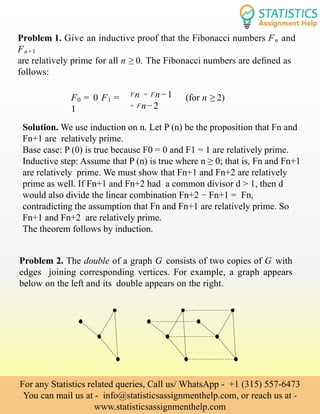 Problem 1. Give an inductive proof that the Fibonacci numbers Fn and
Fn+1
are relatively prime for all n ≥ 0. The Fibonacci numbers are deﬁned as
follows:
F0 = 0 F1 =
1
Fn = Fn−1
+ Fn−2
(for n ≥ 2)
Solution. We use induction on n. Let P (n) be the proposition that Fn and
Fn+1 are relatively prime.
Base case: P (0) is true because F0 = 0 and F1 = 1 are relatively prime.
Inductive step: Assume that P (n) is true where n ≥ 0; that is, Fn and Fn+1
are relatively prime. We must show that Fn+1 and Fn+2 are relatively
prime as well. If Fn+1 and Fn+2 had a common divisor d > 1, then d
would also divide the linear combination Fn+2 − Fn+1 = Fn,
contradicting the assumption that Fn and Fn+1 are relatively prime. So
Fn+1 and Fn+2 are relatively prime.
The theorem follows by induction.
Problem 2. The double of a graph G consists of two copies of G with
edges joining corresponding vertices. For example, a graph appears
below on the left and its double appears on the right.
For any Statistics related queries, Call us/ WhatsApp - +1 (315) 557-6473
You can mail us at - info@statisticsassignmenthelp.com, or reach us at -
www.statisticsassignmenthelp.com
 