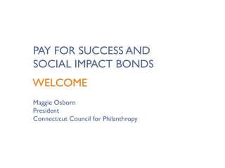 PAY FOR SUCCESS AND
SOCIAL IMPACT BONDS
WELCOME
Maggie Osborn
President
Connecticut Council for Philanthropy
 