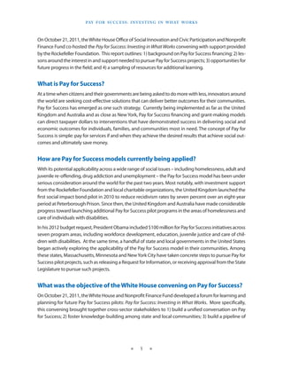 Pay f o r S u cc e S S : I n v e S t I n g I n W h at Wo r k S



On October 21, 2011, the White House Office of Social Innovation and Civic Participation and Nonprofit
Finance Fund co-hosted the Pay for Success: Investing in What Works convening with support provided
by the Rockefeller Foundation. This report outlines: 1) background on Pay for Success financing; 2) les-
sons around the interest in and support needed to pursue Pay for Success projects; 3) opportunities for
future progress in the field; and 4) a sampling of resources for additional learning.


What is Pay for Success?
At a time when citizens and their governments are being asked to do more with less, innovators around
the world are seeking cost-effective solutions that can deliver better outcomes for their communities.
Pay for Success has emerged as one such strategy. Currently being implemented as far as the United
Kingdom and Australia and as close as New York, Pay for Success financing and grant-making models
can direct taxpayer dollars to interventions that have demonstrated success in delivering social and
economic outcomes for individuals, families, and communities most in need. The concept of Pay for
Success is simple: pay for services if and when they achieve the desired results that achieve social out-
comes and ultimately save money.


How are Pay for Success models currently being applied?
With its potential applicability across a wide range of social issues – including homelessness, adult and
juvenile re-offending, drug addiction and unemployment – the Pay for Success model has been under
serious consideration around the world for the past two years. Most notably, with investment support
from the Rockefeller Foundation and local charitable organizations, the United Kingdom launched the
first social impact bond pilot in 2010 to reduce recidivism rates by seven percent over an eight-year
period at Peterborough Prison. Since then, the United Kingdom and Australia have made considerable
progress toward launching additional Pay for Success pilot programs in the areas of homelessness and
care of individuals with disabilities.
In his 2012 budget request, President Obama included $100 million for Pay for Success initiatives across
seven program areas, including workforce development, education, juvenile justice and care of chil-
dren with disabilities. At the same time, a handful of state and local governments in the United States
began actively exploring the applicability of the Pay for Success model in their communities. Among
these states, Massachusetts, Minnesota and New York City have taken concrete steps to pursue Pay for
Success pilot projects, such as releasing a Request for Information, or receiving approval from the State
Legislature to pursue such projects.


What was the objective of the White House convening on Pay for Success?
On October 21, 2011, the White House and Nonprofit Finance Fund developed a forum for learning and
planning for future Pay for Success pilots: Pay for Success: Investing in What Works. More specifically,
this convening brought together cross-sector stakeholders to 1) build a unified conversation on Pay
for Success; 2) foster knowledge-building among state and local communities; 3) build a pipeline of




                                                ★     1    ★
 