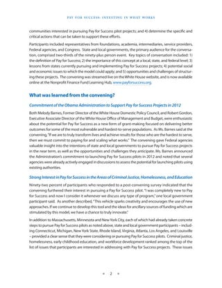 Pay f o r S u cc e S S : I n v e S t I n g I n W h at Wo r k S



communities interested in pursuing Pay for Success pilot projects; and 4) determine the specific and
critical actions that can be taken to support these efforts.
Participants included representatives from foundations, academia, intermediaries, service providers,
Federal agencies, and Congress. State and local governments, the primary audience for the conversa-
tion, comprised two-thirds of the ninety-plus person event. Key topics of conversation included: 1)
the definition of Pay for Success; 2) the importance of this concept at a local, state, and federal level; 3)
lessons from states currently pursuing and implementing Pay for Success projects; 4) potential social
and economic issues to which the model could apply; and 5) opportunities and challenges of structur-
ing these projects. The convening was streamed live on the White House website, and is now available
online at the Nonprofit Finance Fund Learning Hub, www.payforsuccess.org.


What was learned from the convening?
Commitment of the Obama Administration to Support Pay for Success Projects in 2012
Both Melody Barnes, Former Director of the White House Domestic Policy Council, and Robert Gordon,
Executive Associate Director of the White House Office of Management and Budget, were enthusiastic
about the potential for Pay for Success as a new form of grant-making focused on delivering better
outcomes for some of the most vulnerable and hardest-to-serve populations.  As Ms. Barnes said at the
convening, “If we are to truly transform lives and achieve results for those who are the hardest to serve,
then we must commit to paying for and scaling what works.”  The convening gave Federal agencies
valuable insight into the intentions of state and local governments to pursue Pay for Success projects
in the near term, as well as the opportunities and challenges they anticipate. Ms. Barnes announced
the Administration’s commitment to launching Pay for Success pilots in 2012 and noted that several
agencies were already actively engaged in discussions to assess the potential for launching pilots using
existing authorities.

Strong Interest in Pay for Success in the Areas of Criminal Justice, Homelessness, and Education
Ninety-two percent of participants who responded to a post-convening survey indicated that the
convening furthered their interest in pursuing a Pay for Success pilot. “I was completely new to Pay
for Success and now I consider it whenever we discuss any type of program,” one local government
participant said. As another described, “This vehicle sparks creativity and encourages the use of new
approaches. If we continue to develop this tool and the ideas for ancillary sources of funding which are
stimulated by this model, we have a chance to truly innovate.”
In addition to Massachusetts, Minnesota and New York City, each of which had already taken concrete
steps to pursue Pay for Success pilots as noted above, state and local government participants – includ-
ing Connecticut, Michigan, New York State, Rhode Island, Virginia, Atlanta, Los Angeles, and Louisville
– provided a clear sense that they were considering or pursuing Pay for Success pilots. Criminal justice,
homelessness, early childhood education, and workforce development ranked among the top of the
list of issues that participants are interested in addressing with Pay for Success projects. These issues




                                                 ★     2    ★
 