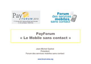 PayForum
« Le Mobile sans contact »


            Jean-Michel Gadrat
                 Président
  Forum des services mobiles sans contact

              www.forum-smsc.org
 