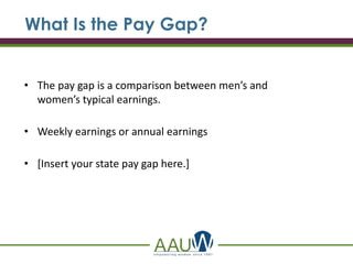 • The pay gap is a comparison between men’s and
women’s typical earnings.
• Weekly earnings or annual earnings
• [Insert your state pay gap here.]
What Is the Pay Gap?
 