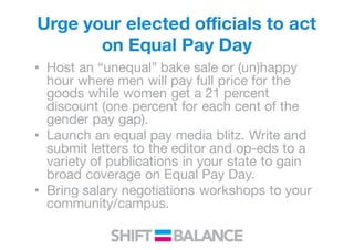 Urge your elected officials to act
on Equal Pay Day
• Host an “unequal” bake sale or (un)happy
hour where men will pay full price for the
goods while women get a 21 percent
discount (one percent for each cent of the
gender pay gap).
• Launch an equal pay media blitz. Write and
submit letters to the editor and op-eds to a
variety of publications in your state to gain
broad coverage on Equal Pay Day.
• Bring salary negotiations workshops to your
community/campus.
 