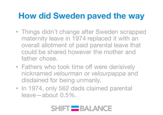 How did Sweden paved the way
• Things didn’t change after Sweden scrapped
maternity leave in 1974 replaced it with an
overall allotment of paid parental leave that
could be shared however the mother and
father chose.
• Fathers who took time off were derisively
nicknamed velourman or velourpappa and
disdained for being unmanly.
• In 1974, only 562 dads claimed parental
leave—about 0.5%.
 