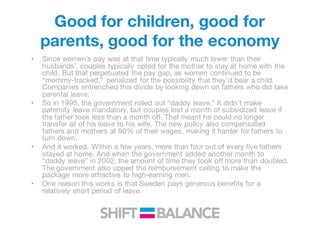 Good for children, good for
parents, good for the economy
• Since women’s pay was at that time typically much lower than their
husbands’, couples typically opted for the mother to stay at home with the
child. But that perpetuated the pay gap, as women continued to be
“mommy-tracked,” penalized for the possibility that they’d bear a child.
Companies entrenched this divide by looking down on fathers who did take
parental leave.
• So in 1995, the government rolled out “daddy leave.” It didn’t make
paternity leave mandatory, but couples lost a month of subsidized leave if
the father took less than a month off. That meant he could no longer
transfer all of his leave to his wife. The new policy also compensated
fathers and mothers at 90% of their wages, making it harder for fathers to
turn down.
• And it worked. Within a few years, more than four out of every five fathers
stayed at home. And when the government added another month to
“daddy leave” in 2002, the amount of time they took off more than doubled.
The government also upped the reimbursement ceiling to make the
package more attractive to high-earning men.
• One reason this works is that Sweden pays generous benefits for a
relatively short period of leave.
 