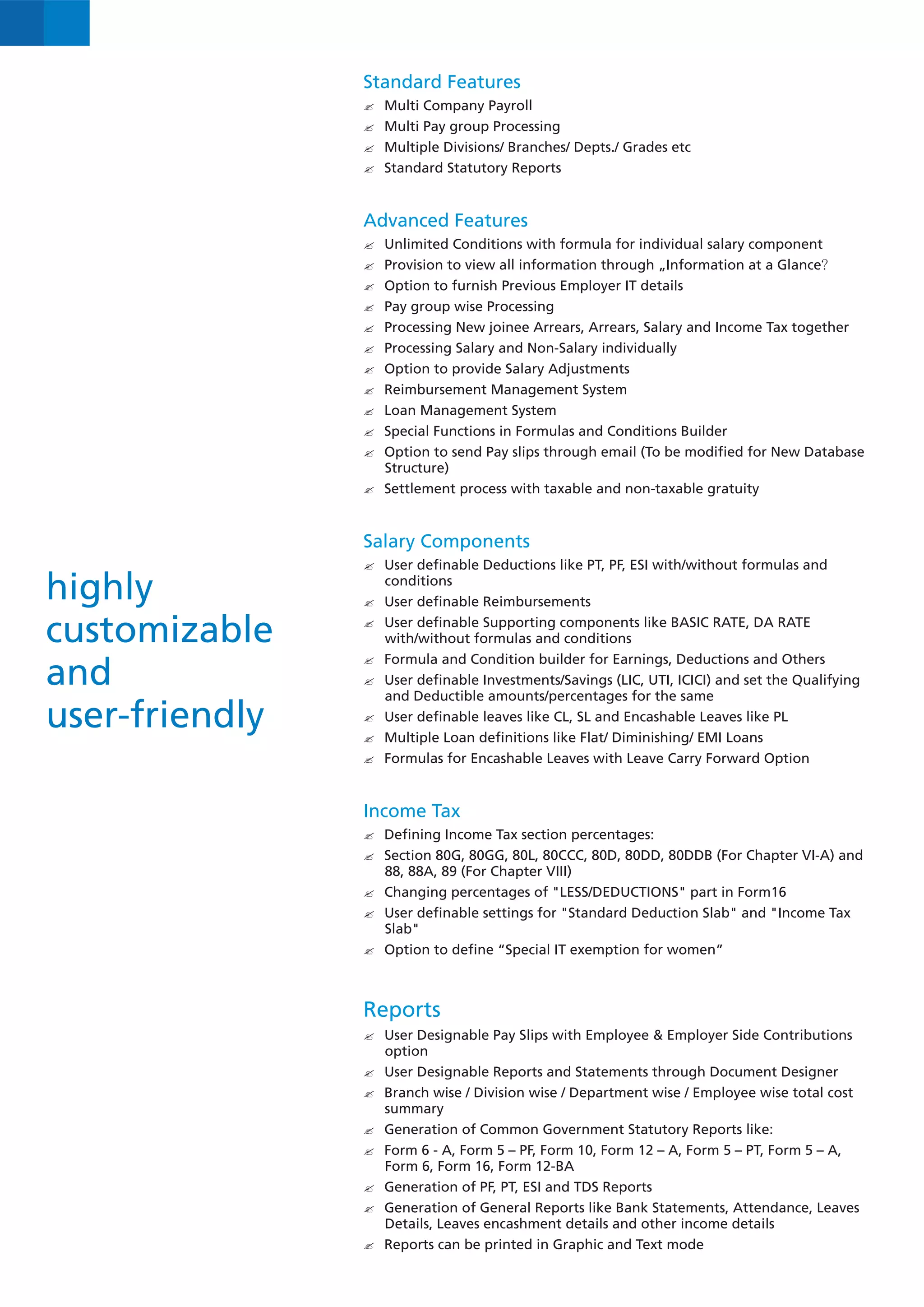 Standard Features
                Multi Company Payroll
                ?
                Multi Pay group Processing
                ?
                ? Divisions/ Branches/ Depts./ Grades etc
                Multiple
                Standard Statutory Reports
                ?



                Advanced Features
                Unlimited Conditions with formula for individual salary component
                ?
                Provision to view all information through „Information at a Glance?
                ?
                ? to furnish Previous Employer IT details
                Option
                Pay group wise Processing
                ?
                Processing New joinee Arrears, Arrears, Salary and Income Tax together
                ?
                Processing Salary and Non-Salary individually
                ?
                ? to provide Salary Adjustments
                Option
                Reimbursement Management System
                ?
                Loan Management System
                ?
                ? Functions in Formulas and Conditions Builder
                Special
                ? to send Pay slips through email (To be modified for New Database
                Option
                   Structure)
                Settlement process with taxable and non-taxable gratuity
                ?



                Salary Components
                User definable Deductions like PT, PF, ESI with/without formulas and
                ?

highly             conditions
                User definable Reimbursements
                ?


customizable    User definable Supporting components like BASIC RATE, DA RATE
                ?
                   with/without formulas and conditions
                ? and Condition builder for Earnings, Deductions and Others
                Formula
and             User definable Investments/Savings (LIC, UTI, ICICI) and set the Qualifying
                ?
                and Deductible amounts/percentages for the same
user-friendly   User definable leaves like CL, SL and Encashable Leaves like PL
                ?
                ? Loan definitions like Flat/ Diminishing/ EMI Loans
                Multiple
                Formulas for Encashable Leaves with Leave Carry Forward Option
                ?



                Income Tax
                ? Income Tax section percentages:
                Defining
                ? 80G, 80GG, 80L, 80CCC, 80D, 80DD, 80DDB (For Chapter VI-A) and
                Section
                   88, 88A, 89 (For Chapter VIII)
                Changing percentages of "LESS/DEDUCTIONS" part in Form16
                ?
                User definable settings for "Standard Deduction Slab" and "Income Tax
                ?
                   Slab"
                ? to define “Special IT exemption for women”
                Option



                Reports
                User Designable Pay Slips with Employee & Employer Side Contributions
                ?
                option
                User Designable Reports and Statements through Document Designer
                ?
                ? wise / Division wise / Department wise / Employee wise total cost
                Branch
                summary
                Generation of Common Government Statutory Reports like:
                ?
                ? - A, Form 5 – PF, Form 10, Form 12 – A, Form 5 – PT, Form 5 – A,
                Form 6
                Form 6, Form 16, Form 12-BA
                Generation of PF, PT, ESI and TDS Reports
                ?
                Generation of General Reports like Bank Statements, Attendance, Leaves
                ?
                Details, Leaves encashment details and other income details
                ? can be printed in Graphic and Text mode
                Reports
 