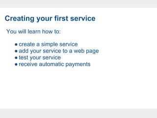 Creating your first service
You will learn how to:

   ● create a simple service
   ● add your service to a web page
   ● test your service
   ● receive automatic payments
 