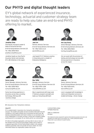 EY | Assurance | Tax | Transactions | Advisory
About EY
EY is a global leader in assurance, tax, transaction and advisory
services. The insights and quality services we deliver help build trust and
confidence in the capital markets and in economies the world over. We
develop outstanding leaders who team to deliver on our promises to all
of our stakeholders. In so doing, we play a critical role in building a better
working world for our people, for our clients and for our communities.
EY refers to the global organization, and may refer to one or more, of
the member firms of Ernst & Young Global Limited, each of which is
a separate legal entity. Ernst & Young Global Limited, a UK company
limited by guarantee, does not provide services to clients. For more
information about our organization, please visit ey.com.
Our PHYD and digital thought leaders
EY’s global network of experienced insurance,
technology, actuarial and customer strategy team
are ready to help you take an end-to-end PHYD
offering to market.
Joel Lim
Partner, Advisory Services
Ernst & Young Advisory Services Ltd
Tel: +852 5363 2115
joel.lim@hk.ey.com
Joel heads EY’s IT Advisory practice
in Hong Kong and is a leader of
Enterprise Intelligence
Jonathan Zhao
Asia-Pacific Insurance Leader &
Head of Actuarial Services
Ernst & Young Advisory Services Ltd
Tel: +852 2846 9023
jonathan.zhao@hk.ey.com
Jonathan heads our Asia Pacific
Insurance Sector and oversees
EY’s UBI initiatives in the region
Max Taffel
Manager, Advisory Services
Ernst & Young Advisory Services Ltd
Tel: +852 9785 1308
max.taffel@hk.ey.com
Max is experienced with large scale
IT Advisory program oversight and
leads our Hong Kong UBI team
Hoi Ling Chung
Senior Manager, Advisory Services
Ernst & Young Advisory Services Ltd
Tel: +852 2846 9834
hoi-ling.chung@hk.ey.com
Hoi can assist with the provision of
testing and technology services with
strong experience in insurance
across the region
Sunny Leung
Senior Manager, Advisory Services
Ernst & Young Advisory Services Ltd
Tel: +852 2846 9832
sunny.leung@hk.ey.com
Sunny has strong experience in
insurance across Asia, providing
technology offerings with
business change
Loon Lo
Senior, Advisory Services
Ernst & Young Advisory Services Ltd
Tel: +852 9265 6391
loon.lo@hk.ey.com
Loon is equipped with knowledge in
claims and integration services to
enable technology – driven change
© 2016 EYGM Limited.
All Rights Reserved.
APAC no. 03003343
ED None
This material has been prepared for general informational purposes only and is not
intended to be relied upon as accounting, tax, or other professional advice.
Please refer to your advisors for specific advice.
www.ey.com
 