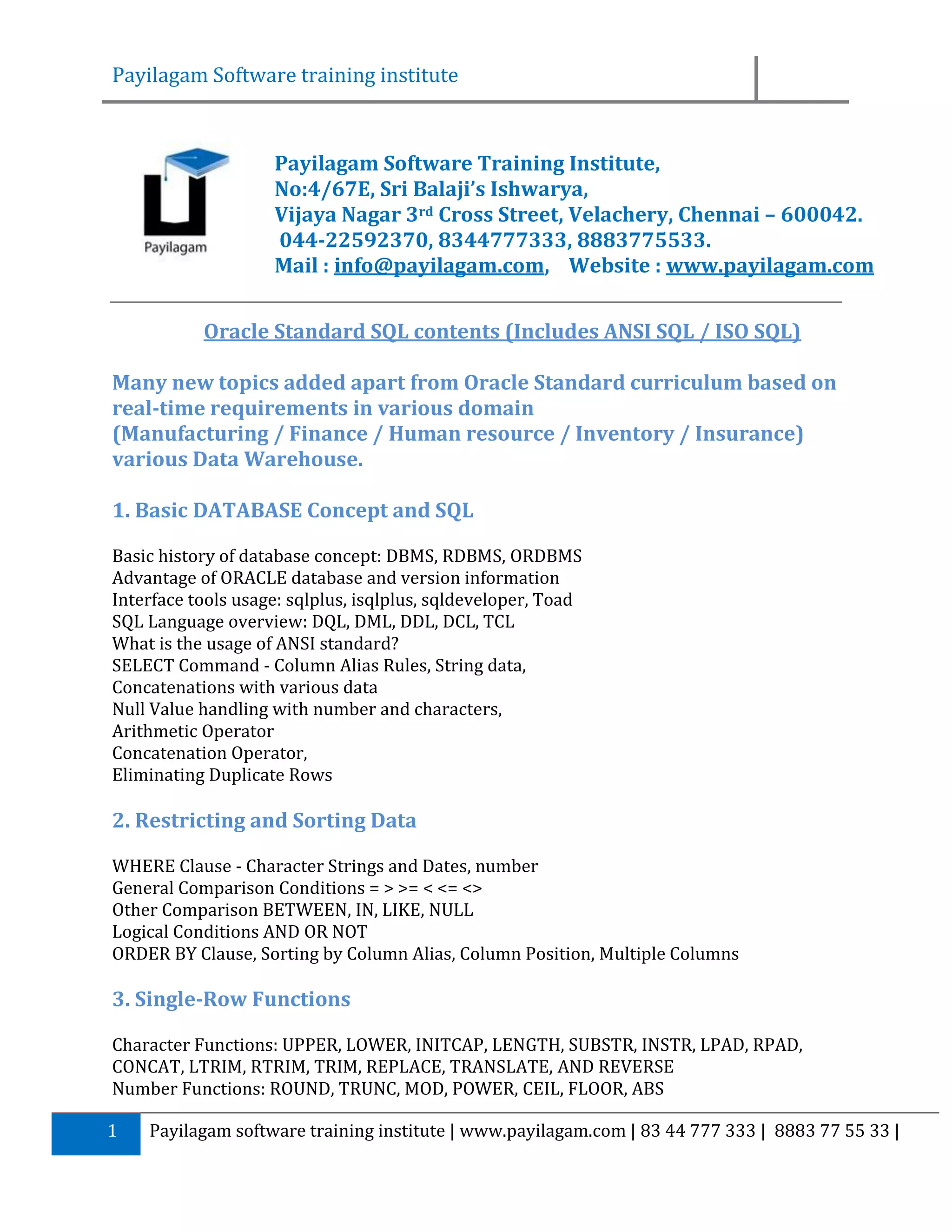 Payilagam Software training institute Payilagam Software Training Institute, No:4/67E, Sri Balaji’s Ishwarya, Vijaya Nagar 3rd Cross Street, Velachery, Chennai – 600042. 044-22592370, 8344777333, 8883775533. Mail : info@payilagam.com, Website : www.payilagam.com Oracle Standard SQL contents (Includes ANSI SQL / ISO SQL) Many new topics added apart from Oracle Standard curriculum based on real-time requirements in various domain (Manufacturing / Finance / Human resource / Inventory / Insurance) various Data Warehouse. 1. Basic DATABASE Concept and SQL Basic history of database concept: DBMS, RDBMS, ORDBMS Advantage of ORACLE database and version information Interface tools usage: sqlplus, isqlplus, sqldeveloper, Toad SQL Language overview: DQL, DML, DDL, DCL, TCL What is the usage of ANSI standard? SELECT Command - Column Alias Rules, String data, Concatenations with various data Null Value handling with number and characters, Arithmetic Operator Concatenation Operator, Eliminating Duplicate Rows 2. Restricting and Sorting Data WHERE Clause - Character Strings and Dates, number General Comparison Conditions = > >= < <= <> Other Comparison BETWEEN, IN, LIKE, NULL Logical Conditions AND OR NOT ORDER BY Clause, Sorting by Column Alias, Column Position, Multiple Columns 3. Single-Row Functions Character Functions: UPPER, LOWER, INITCAP, LENGTH, SUBSTR, INSTR, LPAD, RPAD, CONCAT, LTRIM, RTRIM, TRIM, REPLACE, TRANSLATE, AND REVERSE Number Functions: ROUND, TRUNC, MOD, POWER, CEIL, FLOOR, ABS 1 Payilagam software training institute | www.payilagam.com | 83 44 777 333 | 8883 77 55 33 | 