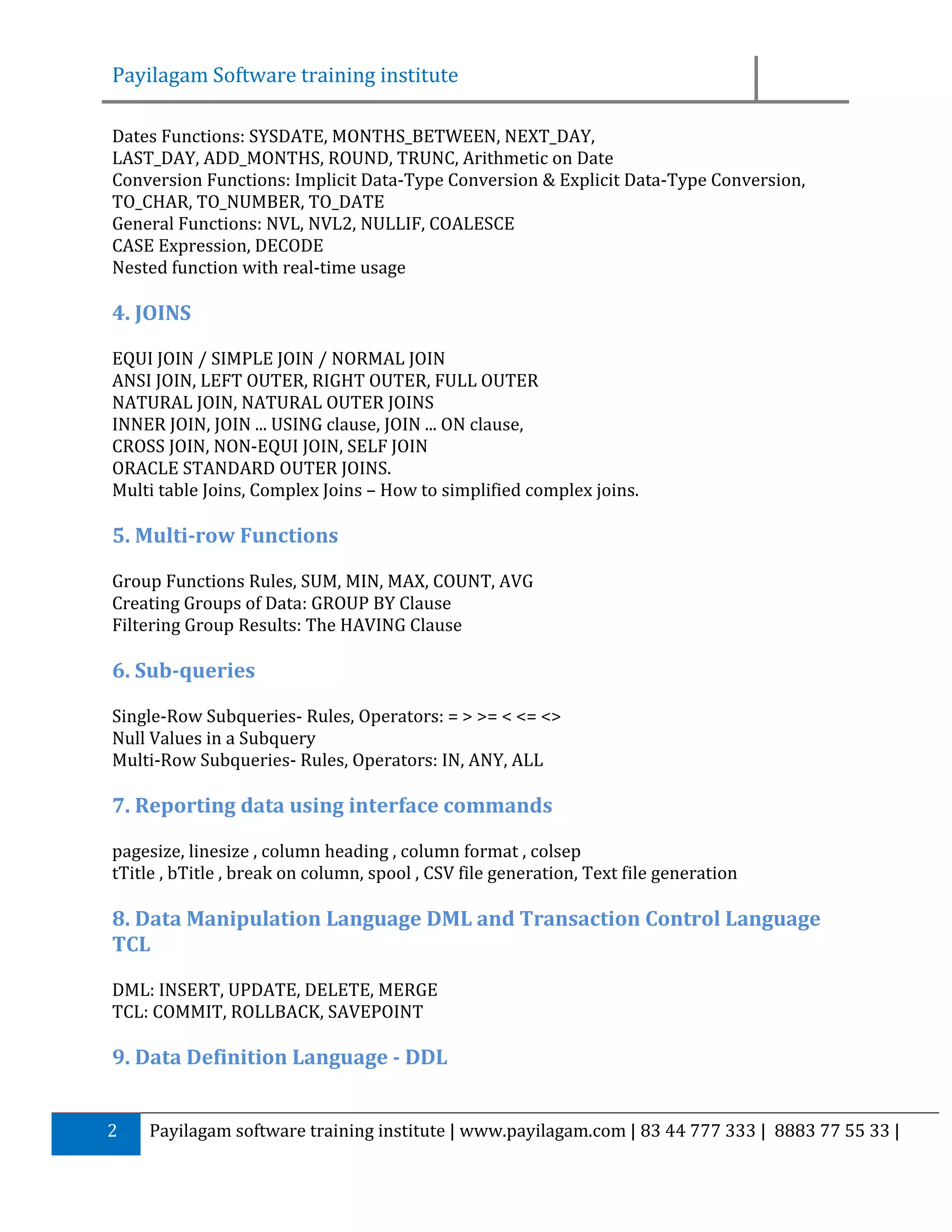 Payilagam Software training institute Dates Functions: SYSDATE, MONTHS_BETWEEN, NEXT_DAY, LAST_DAY, ADD_MONTHS, ROUND, TRUNC, Arithmetic on Date Conversion Functions: Implicit Data-Type Conversion & Explicit Data-Type Conversion, TO_CHAR, TO_NUMBER, TO_DATE General Functions: NVL, NVL2, NULLIF, COALESCE CASE Expression, DECODE Nested function with real-time usage 4. JOINS EQUI JOIN / SIMPLE JOIN / NORMAL JOIN ANSI JOIN, LEFT OUTER, RIGHT OUTER, FULL OUTER NATURAL JOIN, NATURAL OUTER JOINS INNER JOIN, JOIN ... USING clause, JOIN ... ON clause, CROSS JOIN, NON-EQUI JOIN, SELF JOIN ORACLE STANDARD OUTER JOINS. Multi table Joins, Complex Joins – How to simplified complex joins. 5. Multi-row Functions Group Functions Rules, SUM, MIN, MAX, COUNT, AVG Creating Groups of Data: GROUP BY Clause Filtering Group Results: The HAVING Clause 6. Sub-queries Single-Row Subqueries- Rules, Operators: = > >= < <= <> Null Values in a Subquery Multi-Row Subqueries- Rules, Operators: IN, ANY, ALL 7. Reporting data using interface commands pagesize, linesize , column heading , column format , colsep tTitle , bTitle , break on column, spool , CSV file generation, Text file generation 8. Data Manipulation Language DML and Transaction Control Language TCL DML: INSERT, UPDATE, DELETE, MERGE TCL: COMMIT, ROLLBACK, SAVEPOINT 9. Data Definition Language - DDL 2 Payilagam software training institute | www.payilagam.com | 83 44 777 333 | 8883 77 55 33 | 