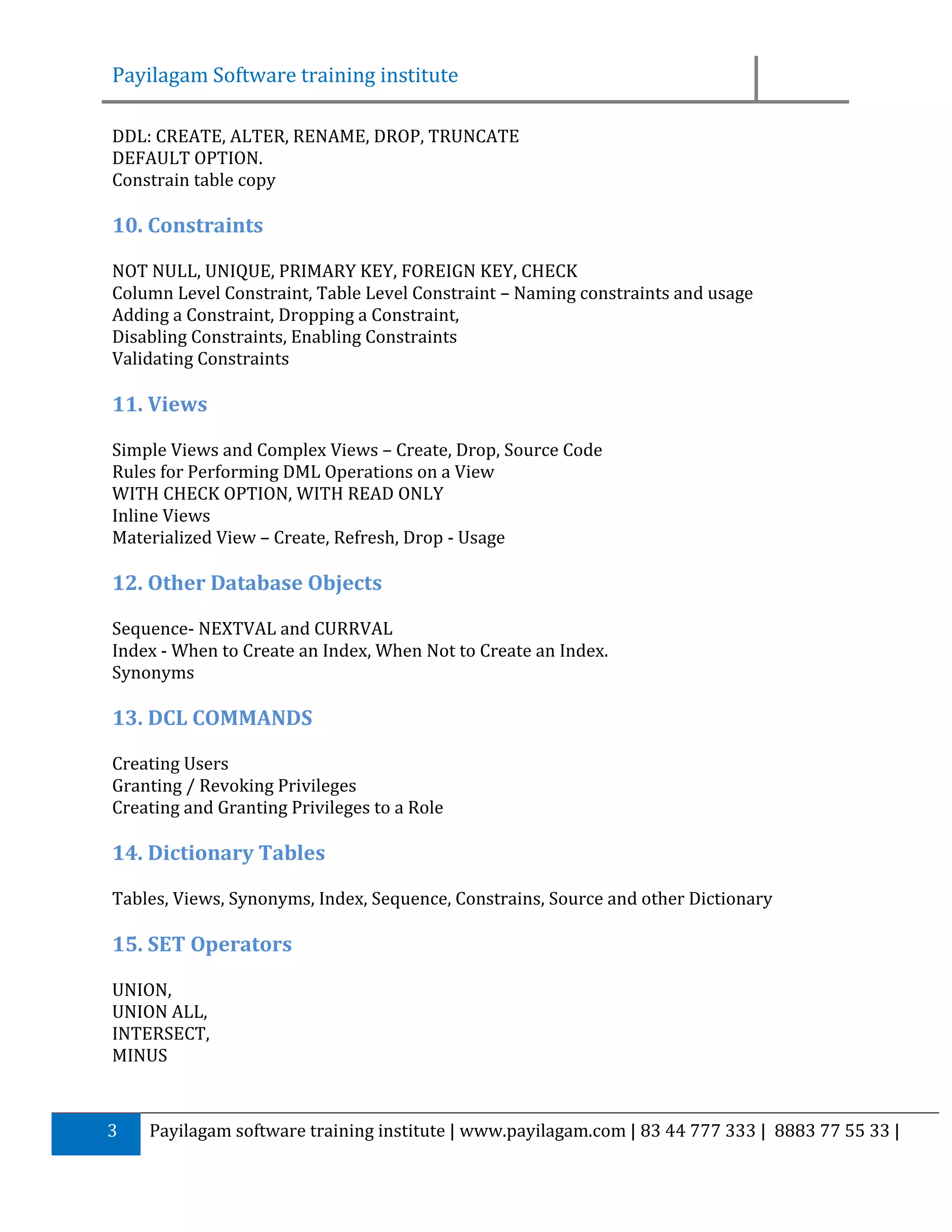 Payilagam Software training institute DDL: CREATE, ALTER, RENAME, DROP, TRUNCATE DEFAULT OPTION. Constrain table copy 10. Constraints NOT NULL, UNIQUE, PRIMARY KEY, FOREIGN KEY, CHECK Column Level Constraint, Table Level Constraint – Naming constraints and usage Adding a Constraint, Dropping a Constraint, Disabling Constraints, Enabling Constraints Validating Constraints 11. Views Simple Views and Complex Views – Create, Drop, Source Code Rules for Performing DML Operations on a View WITH CHECK OPTION, WITH READ ONLY Inline Views Materialized View – Create, Refresh, Drop - Usage 12. Other Database Objects Sequence- NEXTVAL and CURRVAL Index - When to Create an Index, When Not to Create an Index. Synonyms 13. DCL COMMANDS Creating Users Granting / Revoking Privileges Creating and Granting Privileges to a Role 14. Dictionary Tables Tables, Views, Synonyms, Index, Sequence, Constrains, Source and other Dictionary 15. SET Operators UNION, UNION ALL, INTERSECT, MINUS 3 Payilagam software training institute | www.payilagam.com | 83 44 777 333 | 8883 77 55 33 | 