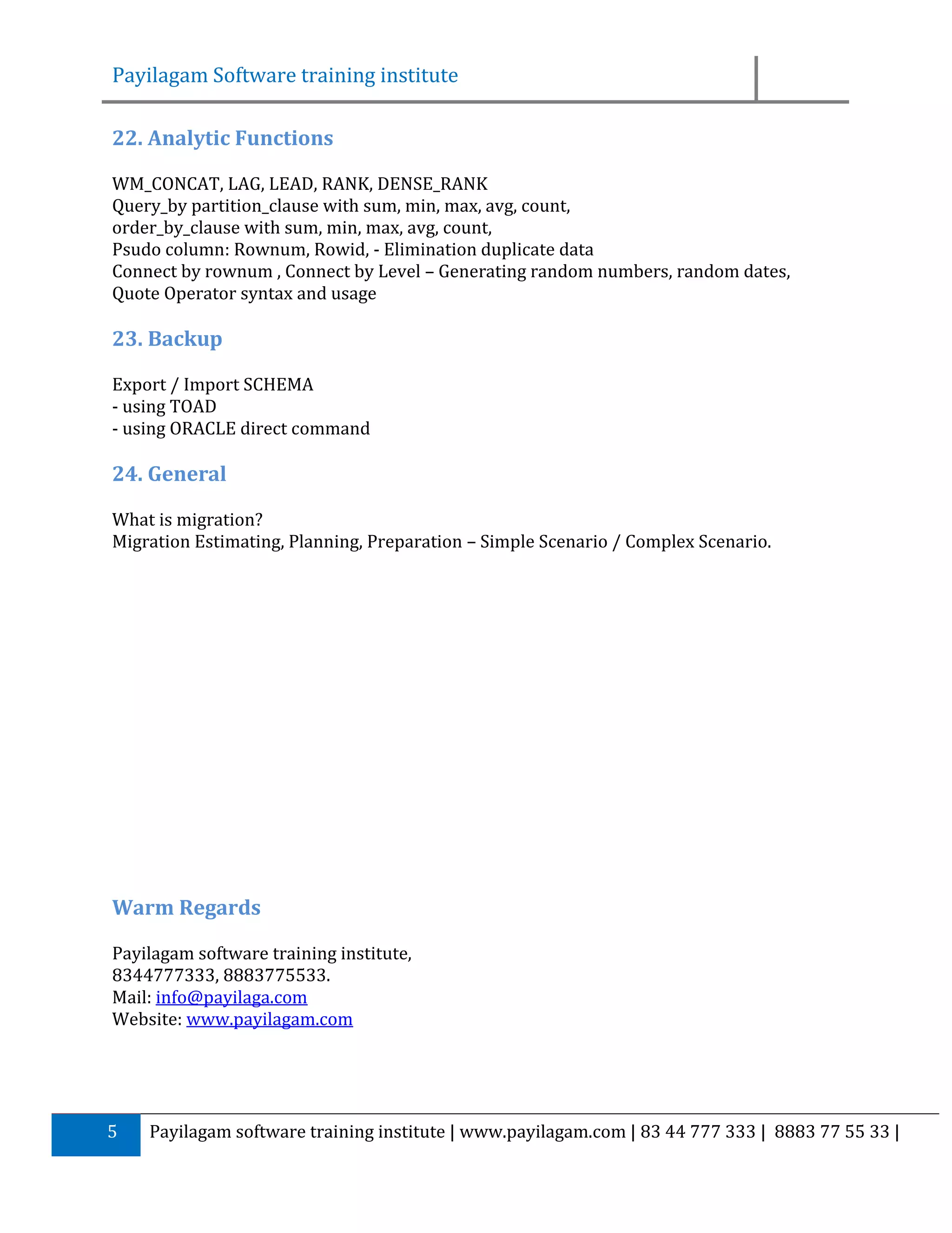 Payilagam Software training institute 22. Analytic Functions WM_CONCAT, LAG, LEAD, RANK, DENSE_RANK Query_by partition_clause with sum, min, max, avg, count, order_by_clause with sum, min, max, avg, count, Psudo column: Rownum, Rowid, - Elimination duplicate data Connect by rownum , Connect by Level – Generating random numbers, random dates, Quote Operator syntax and usage 23. Backup Export / Import SCHEMA - using TOAD - using ORACLE direct command 24. General What is migration? Migration Estimating, Planning, Preparation – Simple Scenario / Complex Scenario. Warm Regards Payilagam software training institute, 8344777333, 8883775533. Mail: info@payilaga.com Website: www.payilagam.com 5 Payilagam software training institute | www.payilagam.com | 83 44 777 333 | 8883 77 55 33 | 