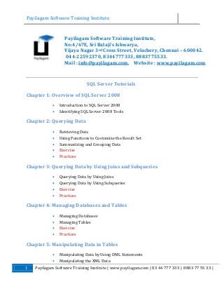 Payilagam Software Training Institute

Payilagam Software Training Institute,
No:4/67E, Sri Balaji’s Ishwarya,
Vijaya Nagar 3rd Cross Street, Velachery, Chennai – 600042.
044-22592370, 8344777333, 8883775533.
Mail : info@payilagam.com, Website : www.payilagam.com

SQL Server Tutorials
Chapter 1: Overview of SQL Server 2008



Introduction to SQL Server 2008
Identifying SQL Server 2008 Tools

Chapter 2: Querying Data






Retrieving Data
Using Functions to Customize the Result Set
Summarizing and Grouping Data
Exercise
Practices

Chapter 3: Querying Data by Using Joins and Subqueries





Querying Data by Using Joins
Querying Data by Using Subqueries
Exercise
Practices

Chapter 4: Managing Databases and Tables





Managing Databases
Managing Tables
Exercise
Practices

Chapter 5: Manipulating Data in Tables


1

Manipulating Data by Using DML Statements
Manipulating the XML Data

Payilagam Software Training Institute | www.payilagam.com | 83 44 777 333 | 8883 77 55 33 |

 