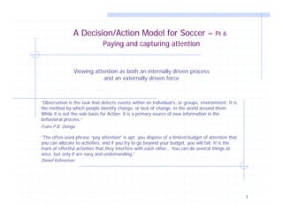 A Decision/Action Model for Soccer –                                   Pt 6
                              Paying and capturing attention


                Viewing attention as both an internally driven process
                            and an externally driven force



“Observation is the task that detects events within an individual’s, or groups, environment. It is
the method by which people identify change, or lack of change, in the world around them.
While it is not the sole basis for Action, it is a primary source of new information in the
behavioral process.”
Frans P.B. Osinga

“The often-used phrase “pay attention” is apt: you dispose of a limited budget of attention that
you can allocate to activities, and if you try to go beyond your budget, you will fail. It is the
mark of effortful activities that they interfere with each other… You can do several things at
once, but only if are easy and undemanding.”
Daniel Kahneman




                                                                                                     1
 