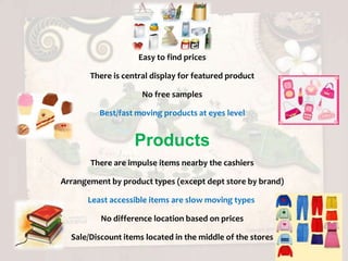 Easy to find prices

       There is central display for featured product

                     No free samples

         Best/fast moving products at eyes level


                   Products
       There are impulse items nearby the cashiers

Arrangement by product types (except dept store by brand)

      Least accessible items are slow moving types

          No difference location based on prices

  Sale/Discount items located in the middle of the stores
 