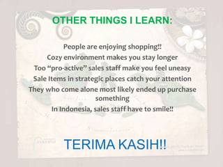 OTHER THINGS I LEARN:

           People are enjoying shopping!!
     Cozy environment makes you stay longer
 Too “pro-active” sales staff make you feel uneasy
 Sale Items in strategic places catch your attention
They who come alone most likely ended up purchase
                      something
       In Indonesia, sales staff have to smile!!




          TERIMA KASIH!!
 