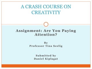 A CRASH COURSE ON
      CREATIVITY


Assignment: Are You Paying
       Attention ?

              By
     Professor Tina Seelig


        Submitted by
       Daniel Kiplagat
 