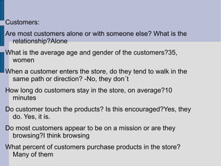 Customers:
Are most customers alone or with someone else? What is the
  relationship?Alone
What is the average age and gender of the customers?35,
 women
When a customer enters the store, do they tend to walk in the
 same path or direction? -No, they don´t
How long do customers stay in the store, on average?10
  minutes
Do customer touch the products? Is this encouraged?Yes, they
  do. Yes, it is.
Do most customers appear to be on a mission or are they
  browsing?I think browsing
What percent of customers purchase products in the store?
 Many of them
 