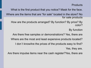 Products
   What is the first product that you notice? Mask for the face.
Where are the items that are “for sale” located in the store? No
                                               for sale products
    How are the products arranged? By function? By price? By
                                                       color?
                                                    By function
     Are there free samples or demonstrations? Yes, there are
   Where are the most and least expensive products located?
       I don´t knowAre the prices of the products easy to find?
                                                 Yes, they are.
 Are there impulse items near the cash register?Yes, there are
 