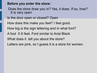 Before you enter the store:
Does the store draw you in? Yes, it does. If so, how?
 It is very open
Is the door open or closed? Open
How does this make you feel? I feel good.
How big is the sign lettering and in what font?
A foot X 6 feet. Font similar to Arial Black
What does it tell you about the store?
Letters are pink, so I guess it is a store for women.
 