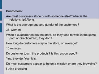 Customers:
Are most customers alone or with someone else? What is the
  relationship?Alone
What is the average age and gender of the customers?
35, women
When a customer enters the store, do they tend to walk in the same
 path or direction? No, they don´t
How long do customers stay in the store, on average?
10 minutes
Do customer touch the products? Is this encouraged?
Yes, they do. Yes, it is.
Do most customers appear to be on a mission or are they browsing?
I think browsing
 