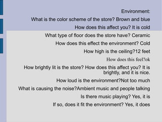Environment:
     What is the color scheme of the store? Brown and blue
                           How does this affect you? It is cold
            What type of floor does the store have? Ceramic
                 How does this effect the environment? Cold
                               How high is the ceiling?12 feet
                                           How does this feel?ok
  How brightly lit is the store? How does this affect you? It is
                                        brightly, and it is nice.
                  How loud is the environment?Not too much
What is causing the noise?Ambient music and people talking
                              Is there music playing? Yes, it is
                If so, does it fit the environment? Yes, it does
 