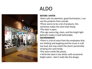 ALDO
BEFORE I ENTER
•Store calls my attention, good illumination, I can
see the products from outside.
•There seems to be a lot of products, this
somehow makes the store look cheap.
•The door is open.
•The sign seems big, clean, and the bright light
behind it makes it look fashionable.
ENVIRONMENT
•There is a lot of noise from the employees that
are chatting and laughing and the music is a bit
too loud, but may match the store’s personality
of being chic and trendy.
•The store smells like plastic.
•I think the store is too white, with occasional
bright colors. I don’t really like this design.
 