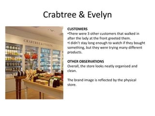 Crabtree & Evelyn
      CUSTOMERS
      •There were 3 other customers that walked in
      after the lady at the front greeted them.
      •I didn’t stay long enough to watch if they bought
      something, but they were trying many different
      products.

      OTHER OBSERVATIONS
      Overall, the store looks neatly organised and
      clean.

      The brand image is reflected by the physical
      store.
 