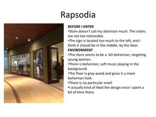 Rapsodia
 BEFORE I ENTER
 •Store doesn’t call my attention much. The colors
 are not too noticeable.
 •The sign is located too much to the left, and I
 think it should be in the middle, by the door.
 ENVIRONMENT
 •The store seems to be a bit bohemian, targeting
 young women.
 •There is bohemian, soft music playing in the
 background.
 •The floor is gray wood and gives it a more
 bohemian look.
 •There is no particular smell
 •I actually kind of liked the design once I spent a
 bit of time there.
 