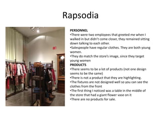 Rapsodia
 PERSONNEL
 •There were two employees that greeted me when I
 walked in but didn’t come closer, they remained sitting
 down talking to each other.
 •Salespeople have regular clothes. They are both young
 women.
 •They do match the store’s image, since they target
 young women
 PRODUCTS
 •There seems to be a lot of products (not one design
 seems to be the same)
 •There is not a product that they are highlighting.
 •The fixtures are not designed well so you can see the
 clothes from the front
 •The first thing I noticed was a table in the middle of
 the store that had a giant flower vase on it
 •There are no products for sale.
 