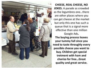 CHEESE, REAL CHEESE, NO
 JOKES. A parade as crowded
 as the legumbres one…there
  are other places where you
 can get cheese at the market
  but only this one has such a
  queue that is a signal more
   effective than one million
          Google Ads.
  The buying process leaves
  your tummy full since you
need to taste throughly every
 possible cheese you want to
   buy. Children get special
    tretment with ham and
     chorizo for free…Great
   quality and great service.
 