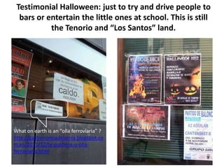 Testimonial Halloween: just to try and drive people to
  bars or entertain the little ones at school. This is still
           the Tenorio and “Los Santos” land.




What on earth is an “olla ferroviaria” ?
http://gastronomiadelamia.blogspot.co
m.es/2011/12/la-puchera-u-olla-
ferroviaria.html
 