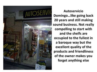Autoservicio
Domingo…like going back
 20 years and still making
sound business. Not really
 compelling to start with
     and the shelfs are
 occupied to the fullest in
  a baroque way but the
  excellent quality of the
products and friendliness
 of the owner makes you
   forget anything else
 